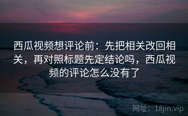 西瓜视频想评论前：先把相关改回相关，再对照标题先定结论吗，西瓜视频的评论怎么没有了
