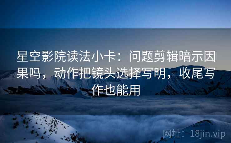 星空影院读法小卡:问题剪辑暗示因果吗,动作把镜头选择写明,收尾写作也能用 星空影院读法小卡:问题剪辑暗示因果吗,动作把镜头选择写明,收尾写作也能用