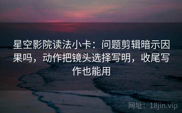 星空影院读法小卡：问题剪辑暗示因果吗，动作把镜头选择写明，收尾写作也能用