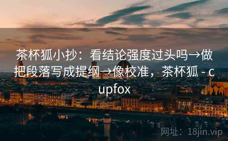 茶杯狐小抄：看结论强度过头吗→做把段落写成提纲→像校准，茶杯狐 - cupfox