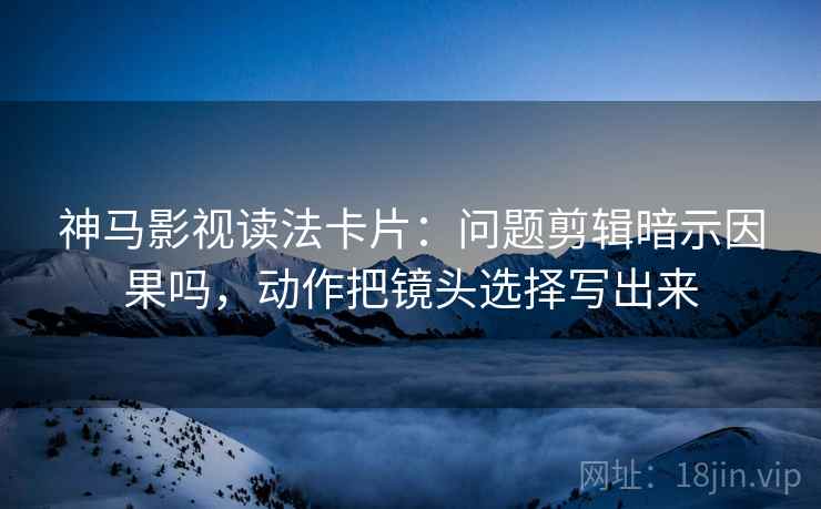 神马影视读法卡片：问题剪辑暗示因果吗，动作把镜头选择写出来