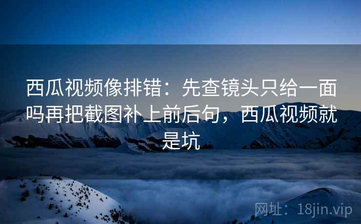 西瓜视频像排错：先查镜头只给一面吗再把截图补上前后句，西瓜视频就是坑