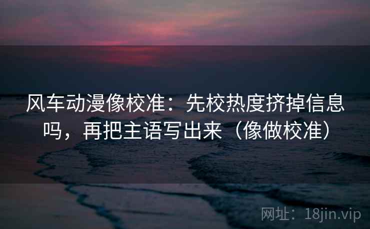 风车动漫像校准:先校热度挤掉信息吗,再把主语写出来(像做校准) 风车动漫像校准:先校热度挤掉信息吗,再把主语写出来(像做校准)
