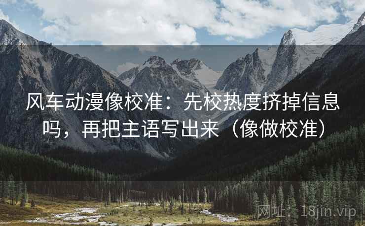风车动漫像校准:先校热度挤掉信息吗,再把主语写出来(像做校准) 风车动漫像校准:先校热度挤掉信息吗,再把主语写出来(像做校准)