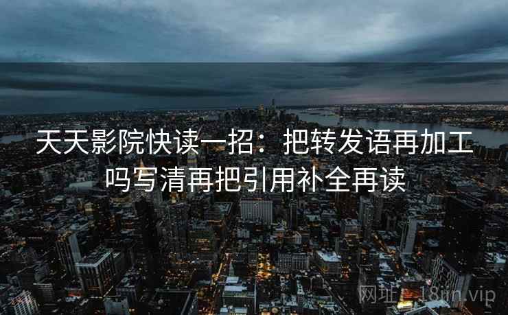 天天影院快读一招:把转发语再加工吗写清再把引用补全再读 天天影院快读一招:把转发语再加工吗写清再把引用补全再读