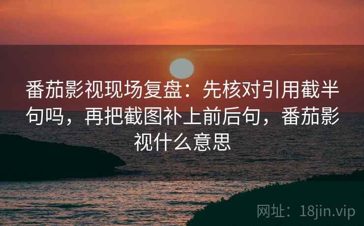 番茄影视现场复盘:先核对引用截半句吗,再把截图补上前后句,番茄影视什么意思 番茄影视现场复盘:先核对引用截半句吗,再把截图补上前后句,番茄影视什么意思