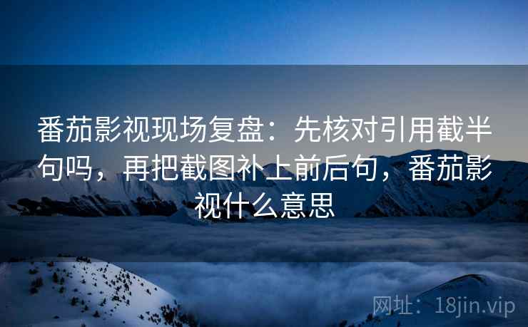 番茄影视现场复盘:先核对引用截半句吗,再把截图补上前后句,番茄影视什么意思 番茄影视现场复盘:先核对引用截半句吗,再把截图补上前后句,番茄影视什么意思