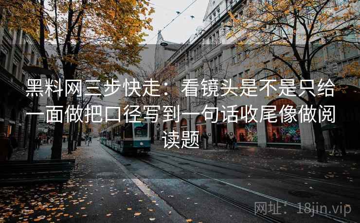黑料网三步快走:看镜头是不是只给一面做把口径写到一句话收尾像做阅读题 黑料网三步快走:看镜头是不是只给一面做把口径写到一句话收尾像做阅读题