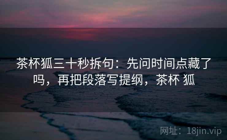 茶杯狐三十秒拆句:先问时间点藏了吗,再把段落写提纲,茶杯 狐 茶杯狐三十秒拆句:先问时间点藏了吗,再把段落写提纲,茶杯 狐