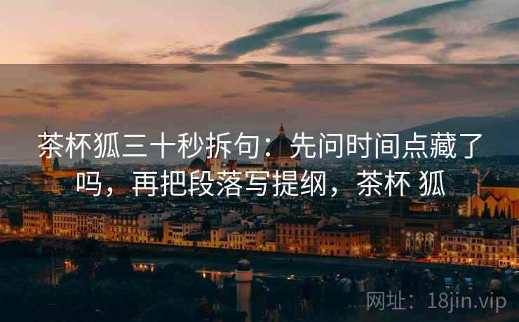 茶杯狐三十秒拆句:先问时间点藏了吗,再把段落写提纲,茶杯 狐 茶杯狐三十秒拆句:先问时间点藏了吗,再把段落写提纲,茶杯 狐