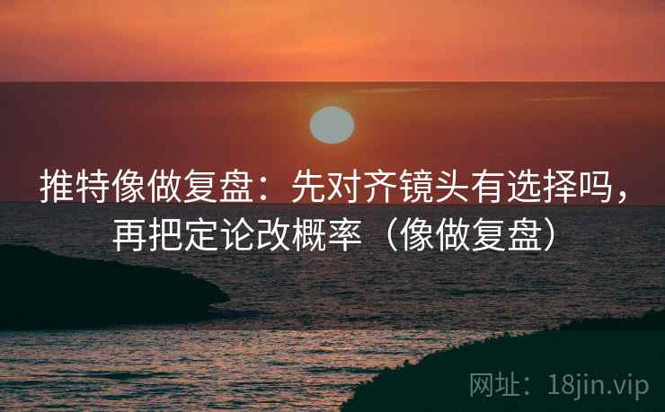 推特像做复盘:先对齐镜头有选择吗,再把定论改概率(像做复盘) 推特像做复盘:先对齐镜头有选择吗,再把定论改概率(像做复盘)