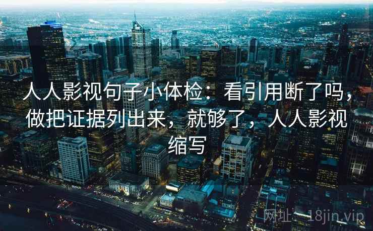 人人影视句子小体检:看引用断了吗,做把证据列出来,就够了,人人影视缩写 人人影视句子小体检:看引用断了吗,做把证据列出来,就够了,人人影视缩写