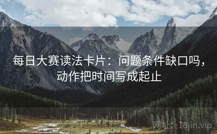 每日大赛读法卡片：问题条件缺口吗，动作把时间写成起止