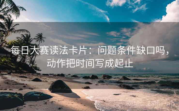 每日大赛读法卡片:问题条件缺口吗,动作把时间写成起止 每日大赛读法卡片:问题条件缺口吗,动作把时间写成起止